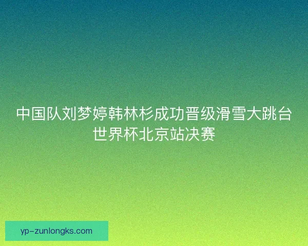 中国队刘梦婷韩林杉成功晋级滑雪大跳台世界杯北京站决赛