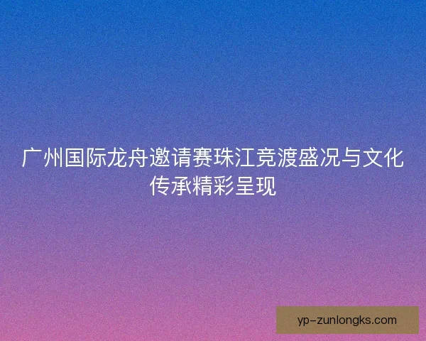 广州国际龙舟邀请赛珠江竞渡盛况与文化传承精彩呈现