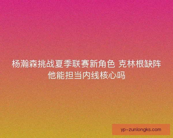 杨瀚森挑战夏季联赛新角色 克林根缺阵他能担当内线核心吗 杨瀚森挑战夏季联赛新角色 克林根缺阵他能担当内线核心吗