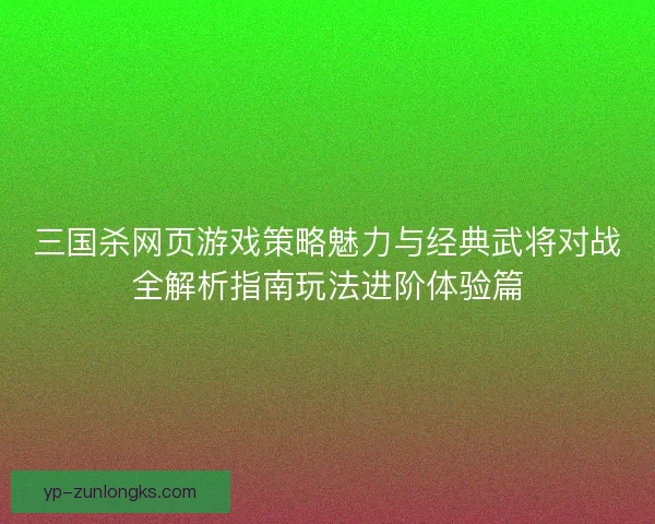三国杀网页游戏策略魅力与经典武将对战全解析指南玩法进阶体验篇 三国杀网页游戏策略魅力与经典武将对战全解析指南玩法进阶体验篇