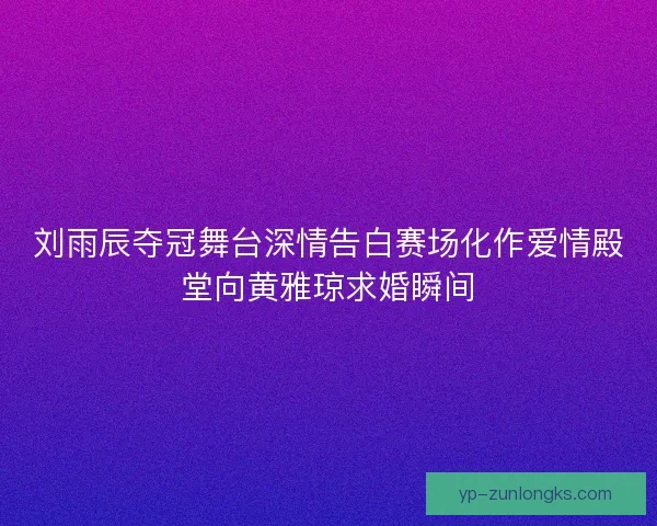 刘雨辰夺冠舞台深情告白赛场化作爱情殿堂向黄雅琼求婚瞬间