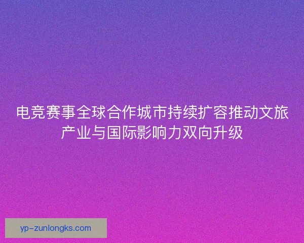 电竞赛事全球合作城市持续扩容推动文旅产业与国际影响力双向升级