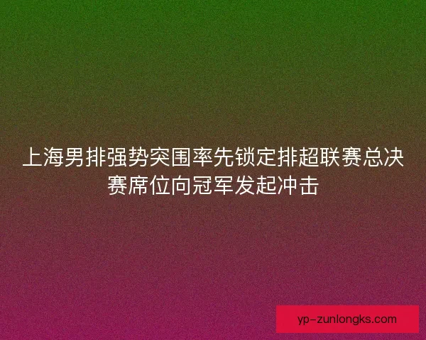 上海男排强势突围率先锁定排超联赛总决赛席位向冠军发起冲击