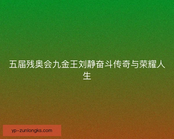 五届残奥会九金王刘静奋斗传奇与荣耀人生