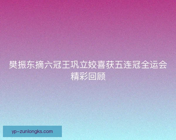 樊振东摘六冠王巩立姣喜获五连冠全运会精彩回顾 樊振东摘六冠王巩立姣喜获五连冠全运会精彩回顾