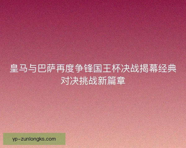 皇马与巴萨再度争锋国王杯决战揭幕经典对决挑战新篇章