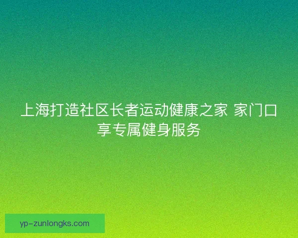 上海打造社区长者运动健康之家 家门口享专属健身服务 上海打造社区长者运动健康之家 家门口享专属健身服务