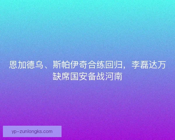 恩加德乌、斯帕伊奇合练回归，李磊达万缺席国安备战河南
