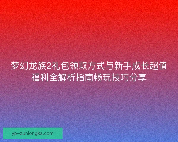 梦幻龙族2礼包领取方式与新手成长超值福利全解析指南畅玩技巧分享