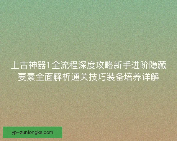 上古神器1全流程深度攻略新手进阶隐藏要素全面解析通关技巧装备培养详解 上古神器1全流程深度攻略新手进阶隐藏要素全面解析通关技巧装备培养详解