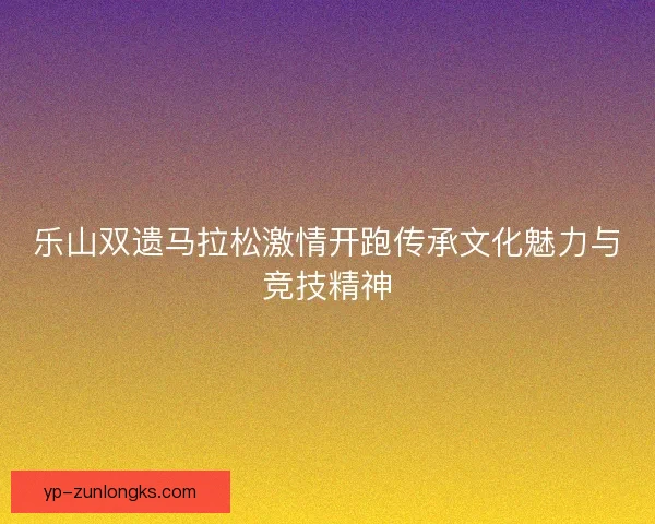 乐山双遗马拉松激情开跑传承文化魅力与竞技精神 乐山双遗马拉松激情开跑传承文化魅力与竞技精神