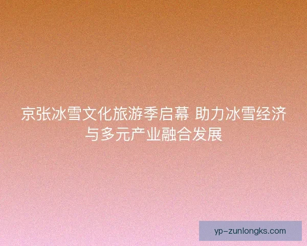 京张冰雪文化旅游季启幕 助力冰雪经济与多元产业融合发展 京张冰雪文化旅游季启幕 助力冰雪经济与多元产业融合发展