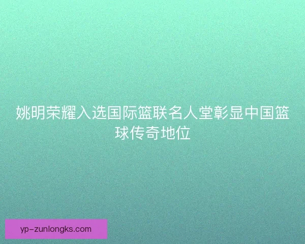 姚明荣耀入选国际篮联名人堂彰显中国篮球传奇地位 姚明荣耀入选国际篮联名人堂彰显中国篮球传奇地位