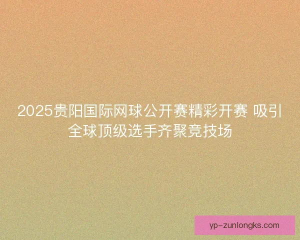 2025贵阳国际网球公开赛精彩开赛 吸引全球顶级选手齐聚竞技场