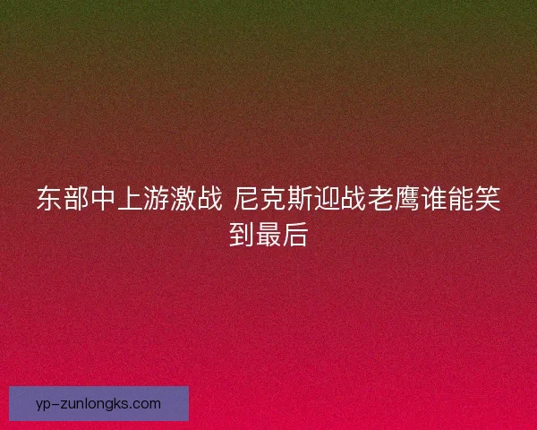 东部中上游激战 尼克斯迎战老鹰谁能笑到最后