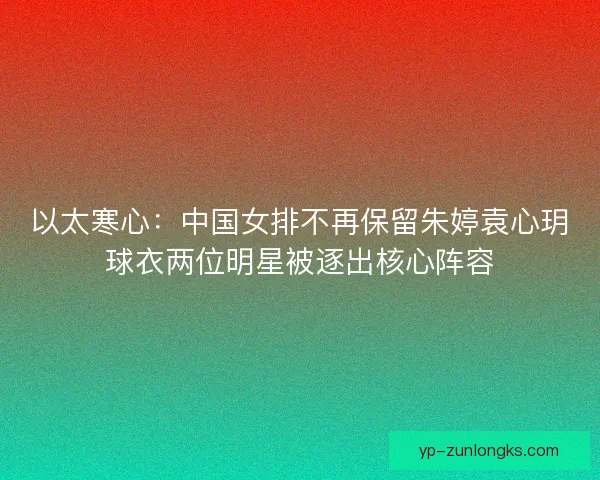 以太寒心：中国女排不再保留朱婷袁心玥球衣两位明星被逐出核心阵容