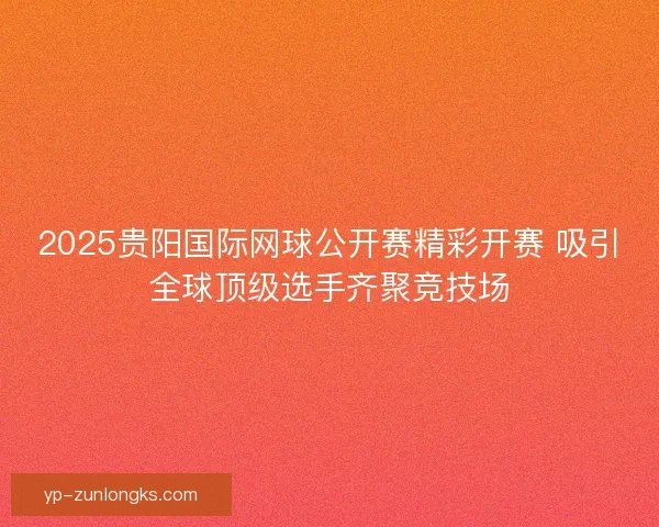 2025贵阳国际网球公开赛精彩开赛 吸引全球顶级选手齐聚竞技场