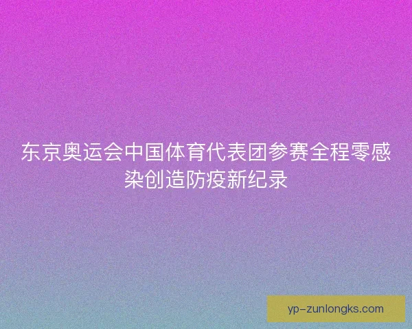 东京奥运会中国体育代表团参赛全程零感染创造防疫新纪录
