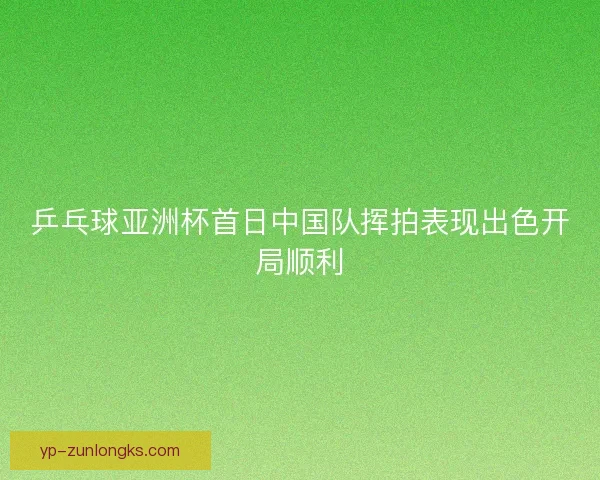 乒乓球亚洲杯首日中国队挥拍表现出色开局顺利